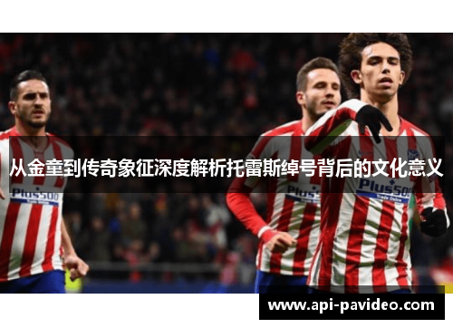 从金童到传奇象征深度解析托雷斯绰号背后的文化意义 从金童到传奇象征深度解析托雷斯绰号背后的文化意义